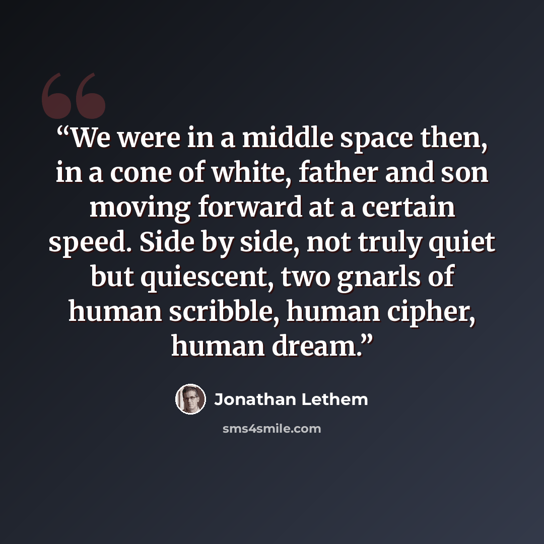 “We were in a middle space then, in a cone of white, father and son moving forward at a certain speed. Side by side, not truly quiet but quiescent, two gnarls of human scribble, human cipher, human dream.” quote by Jonathan Lethem