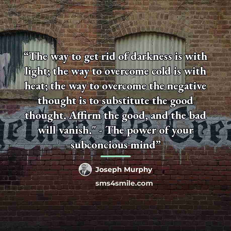 “The way to get rid of darkness is with light; the way to overcome cold is with heat; the way to overcome the negative thought is to substitute the good thought. Affirm the good, and the bad will vanish." - The power of your subconcious mind” quote by Joseph Murphy
