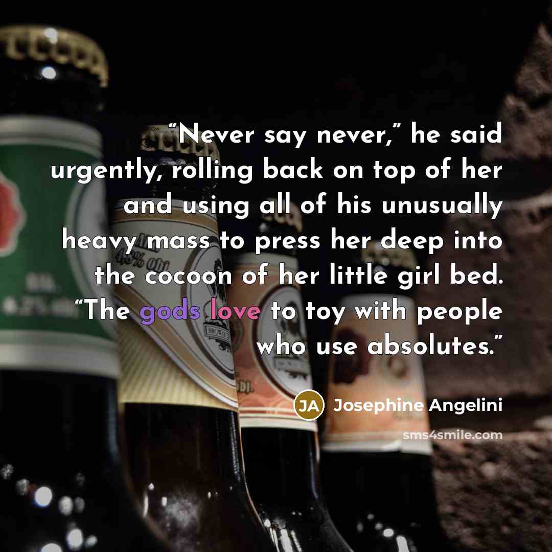 “Never say never,” he said urgently, rolling back on top of her and using all of his unusually heavy mass to press her deep into the cocoon of her little girl bed. “The gods love to toy with people who use absolutes.” quote by Josephine Angelini