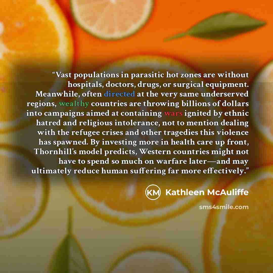 “Vast populations in parasitic hot zones are without hospitals, doctors, drugs, or surgical equipment. Meanwhile, often directed at the very same underserved regions, wealthy countries are throwing billions of dollars into campaigns aimed at containing wars ignited by ethnic hatred and religious…” quote by Kathleen McAuliffe