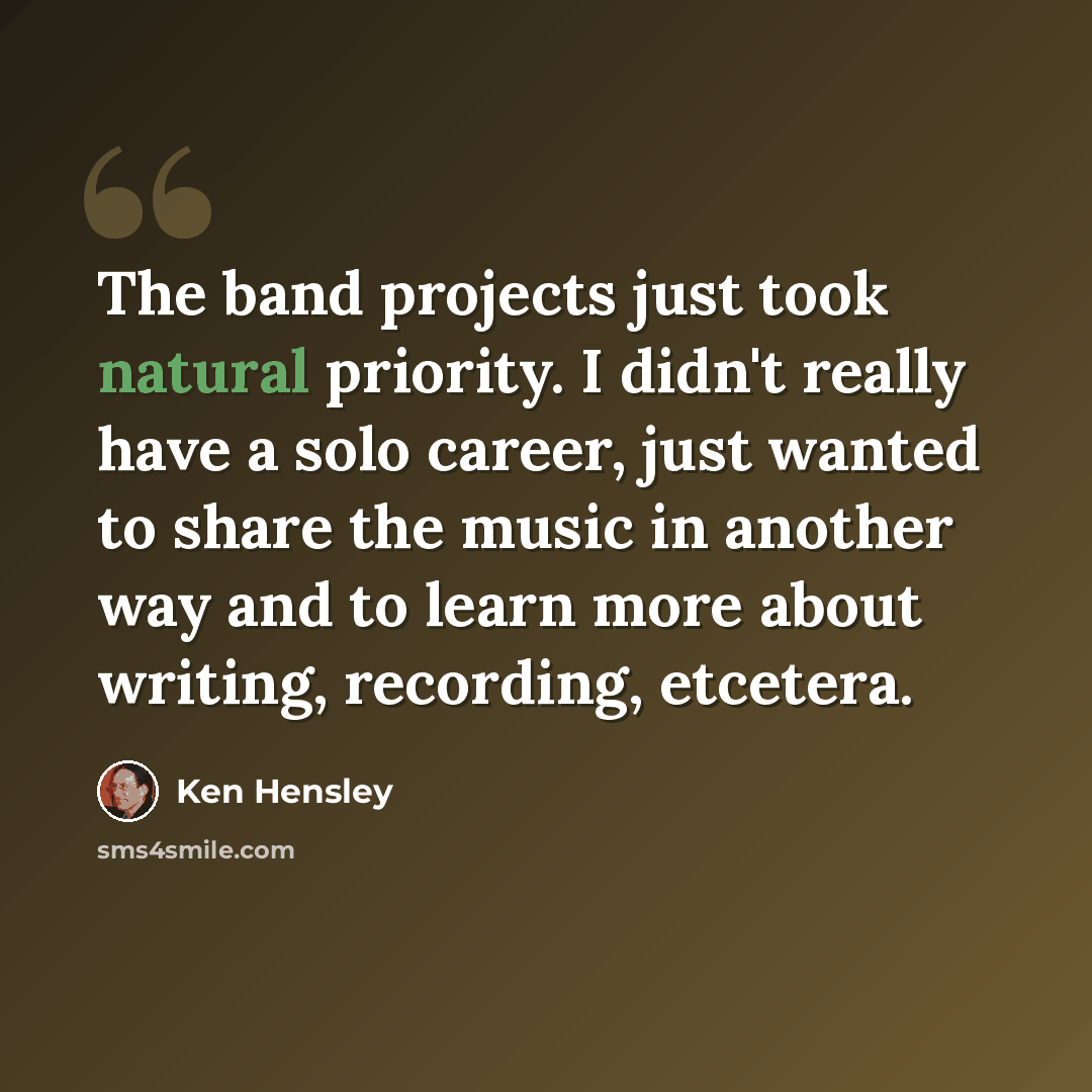“The band projects just took natural priority. I didn't really have a solo career, just wanted to share the music in another way and to learn more about writing, recording, etcetera.” quote by Ken Hensley