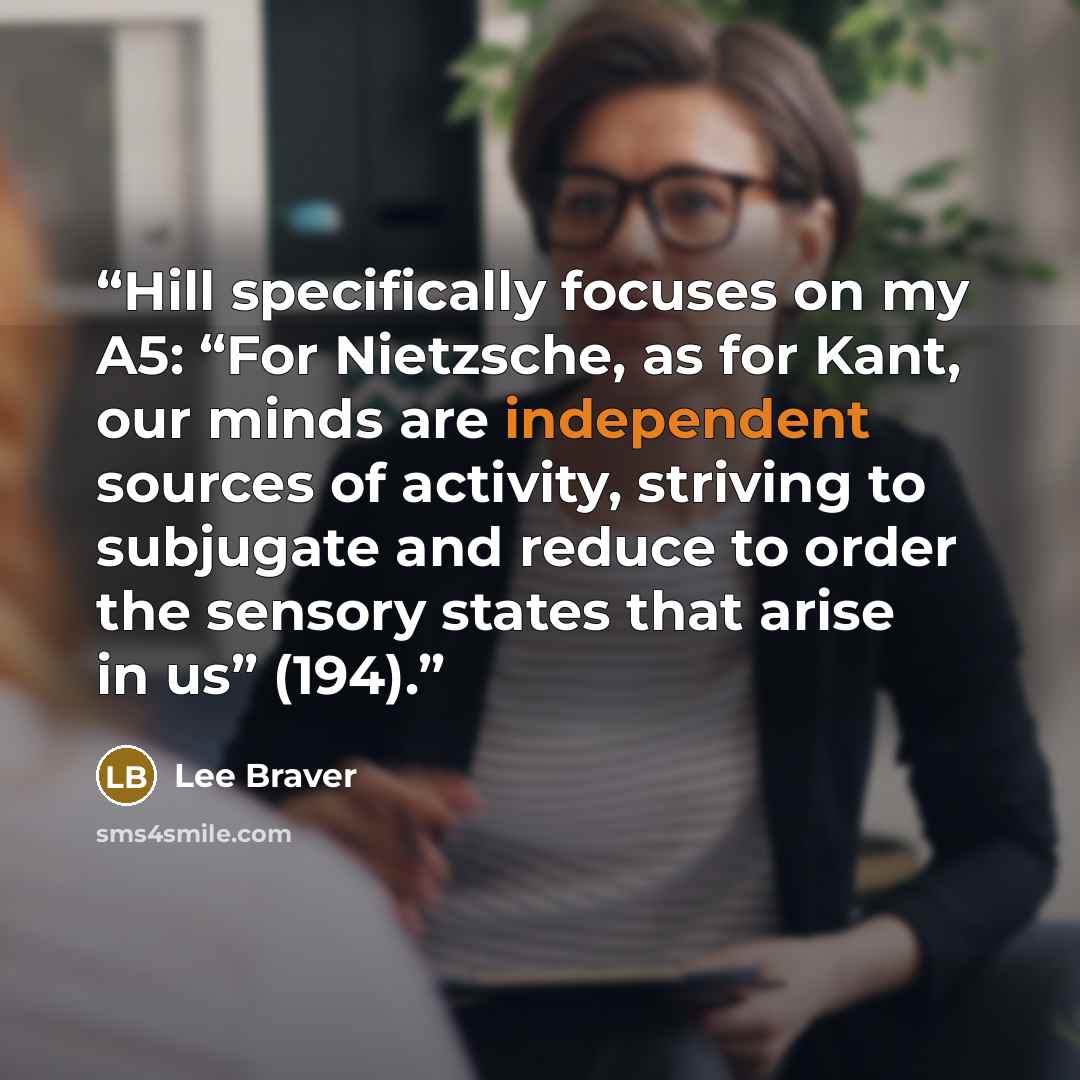 “Hill specifically focuses on my A5: “For Nietzsche, as for Kant, our minds are independent sources of activity, striving to subjugate and reduce to order the sensory states that arise in us” (194).” quote by Lee Braver
