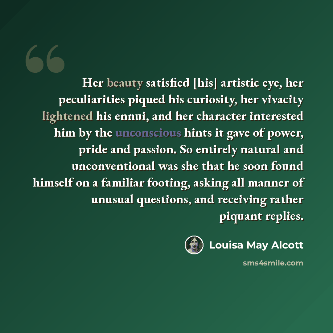 “Her beauty satisfied [his] artistic eye, her peculiarities piqued his curiosity, her vivacity lightened his ennui, and her character interested him by the unconscious hints it gave of power, pride and passion. So entirely natural and unconventional was she that he soon found himself on a familiar…” quote by Louisa May Alcott
