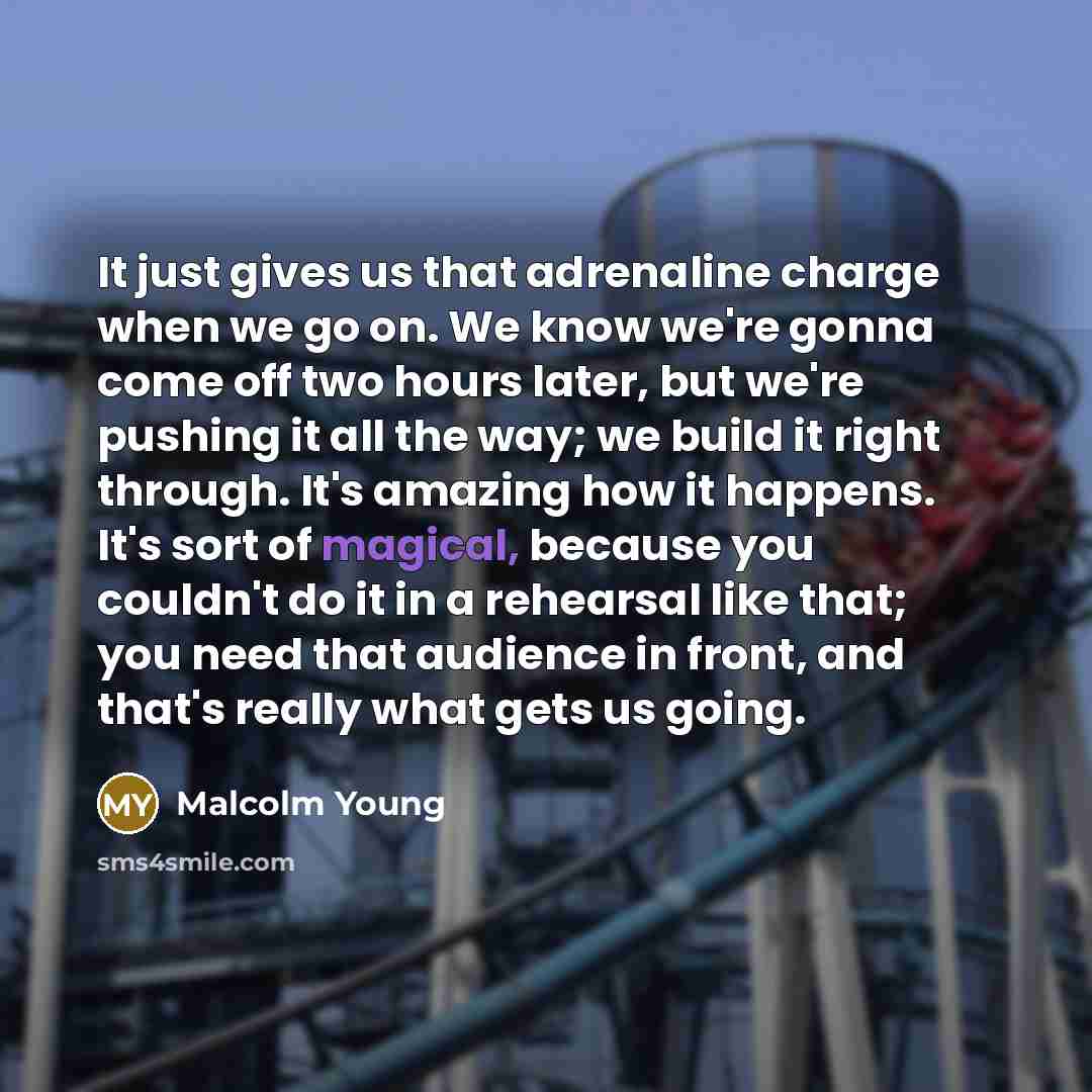 “It just gives us that adrenaline charge when we go on. We know we're gonna come off two hours later, but we're pushing it all the way; we build it right through. It's amazing how it happens. It's sort of magical, because you couldn't do it in a rehearsal like that; you need that audience in front…” quote by Malcolm Young