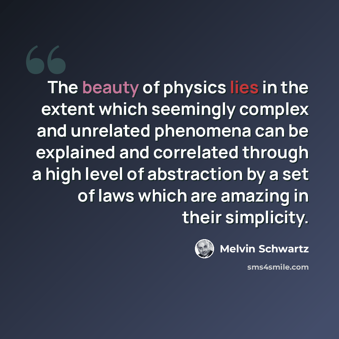 “The beauty of physics lies in the extent which seemingly complex and unrelated phenomena can be explained and correlated through a high level of abstraction by a set of laws which are amazing in their simplicity.” quote by Melvin Schwartz