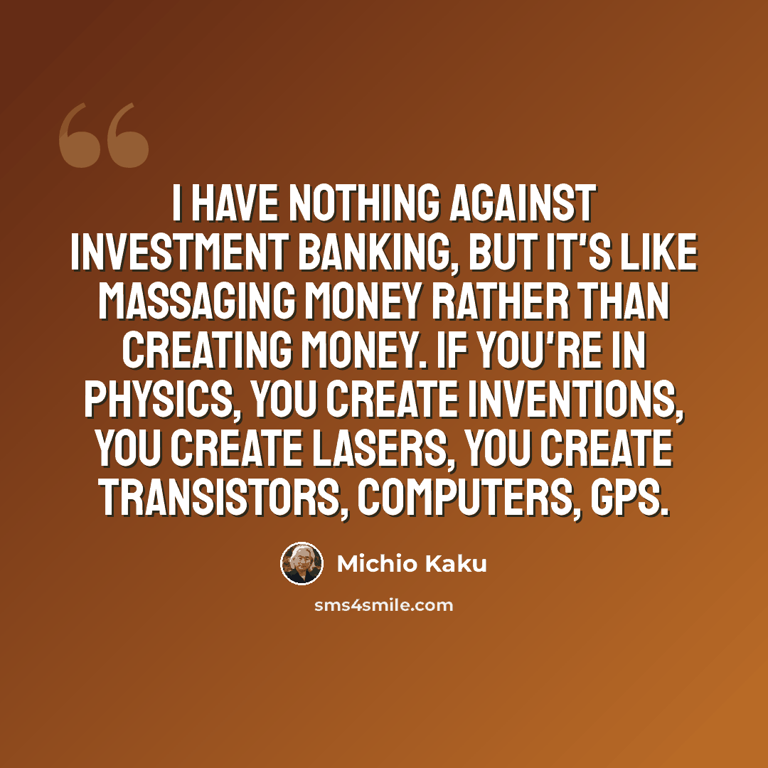 “I have nothing against investment banking, but it's like massaging money rather than creating money. If you're in physics, you create inventions, you create lasers, you create transistors, computers, GPS.” quote by Michio Kaku