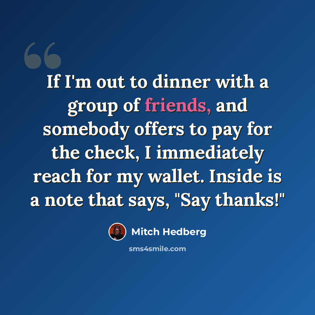 “If I'm out to dinner with a group of friends, and somebody offers to pay for the check, I immediately reach for my wallet. Inside is a note that says, "Say thanks!"” quote by Mitch Hedberg