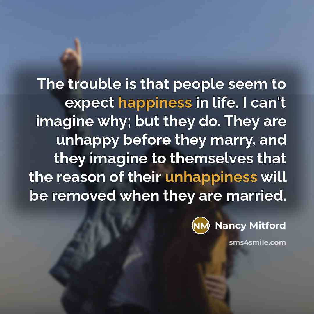 “The trouble is that people seem to expect happiness in life. I can't imagine why; but they do. They are unhappy before they marry, and they imagine to themselves that the reason of their unhappiness will be removed when they are married.” quote by Nancy Mitford