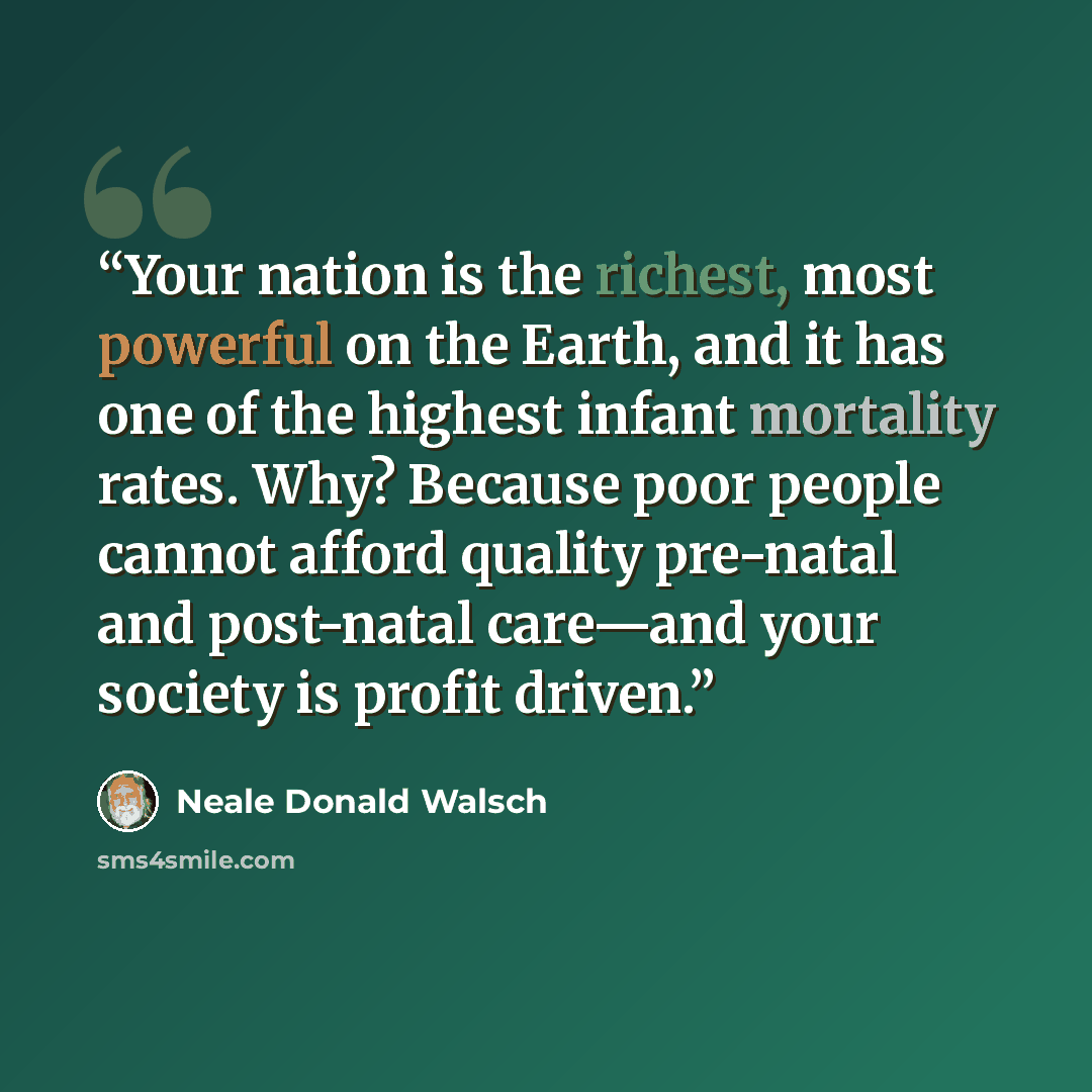 “Your nation is the richest, most powerful on the Earth, and it has one of the highest infant mortality rates. Why? Because poor people cannot afford quality pre-natal and post-natal care—and your society is profit driven.” quote by Neale Donald Walsch