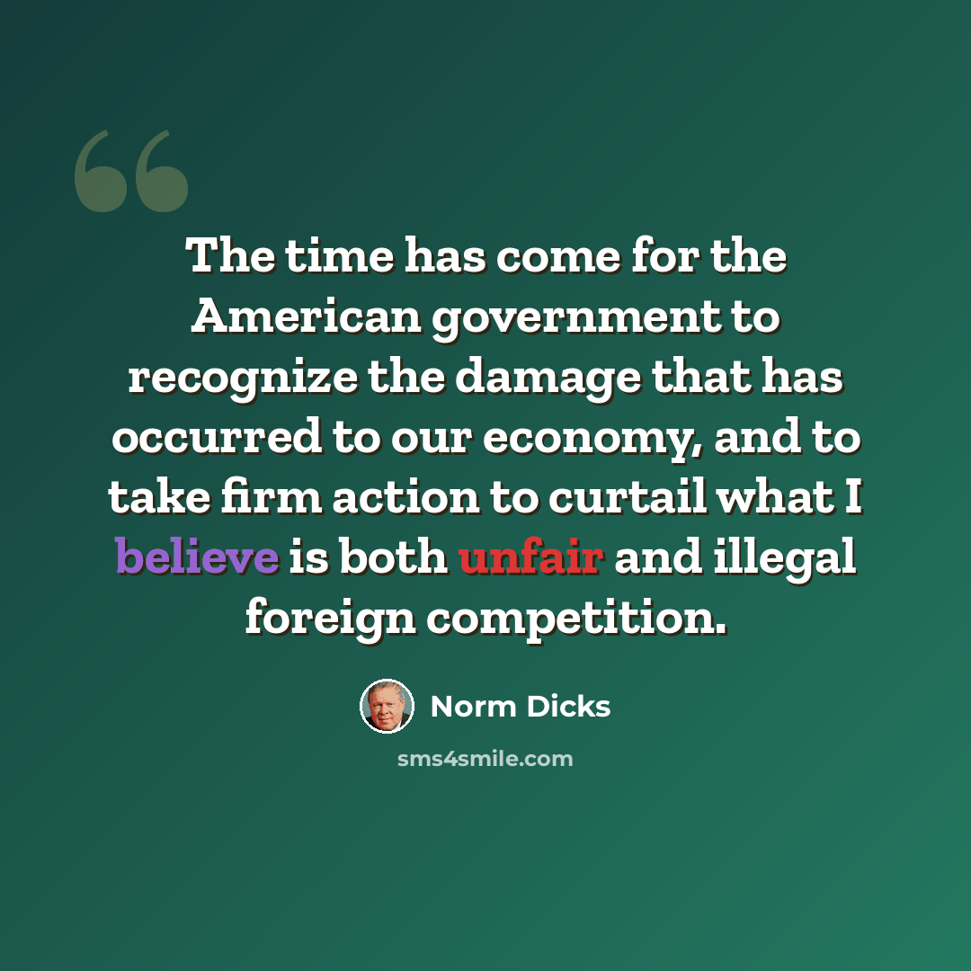 “The time has come for the American government to recognize the damage that has occurred to our economy, and to take firm action to curtail what I believe is both unfair and illegal foreign competition.” quote by Norm Dicks