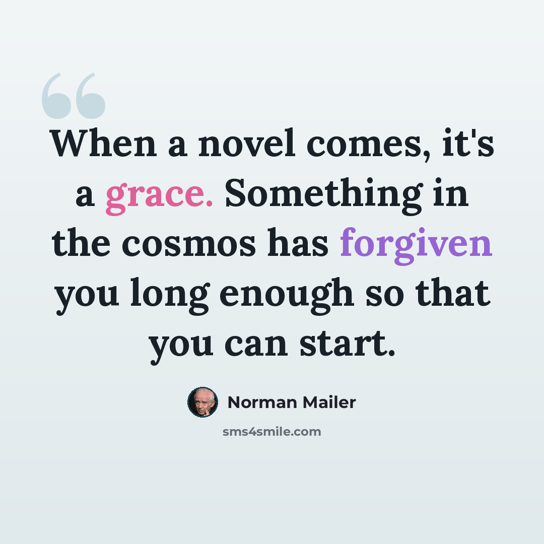 “When a novel comes, it's a grace. Something in the cosmos has forgiven you long enough so that you can start.” quote by Norman Mailer