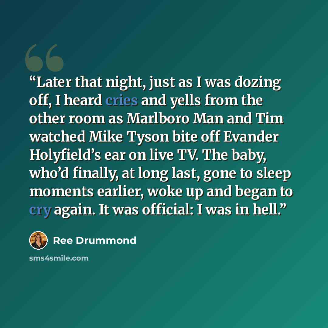“Later that night, just as I was dozing off, I heard cries and yells from the other room as Marlboro Man and Tim watched Mike Tyson bite off Evander Holyfield’s ear on live TV. The baby, who’d finally, at long last, gone to sleep moments earlier, woke up and began to cry again. It was official: I…” quote by Ree Drummond