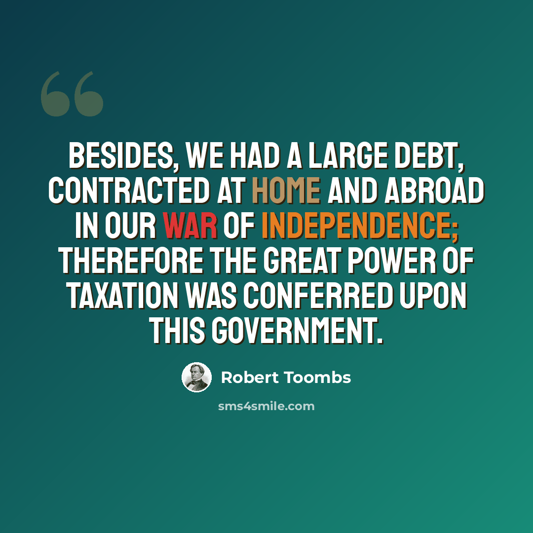 “Besides, we had a large debt, contracted at home and abroad in our War of Independence; therefore the great power of taxation was conferred upon this Government.” quote by Robert Toombs