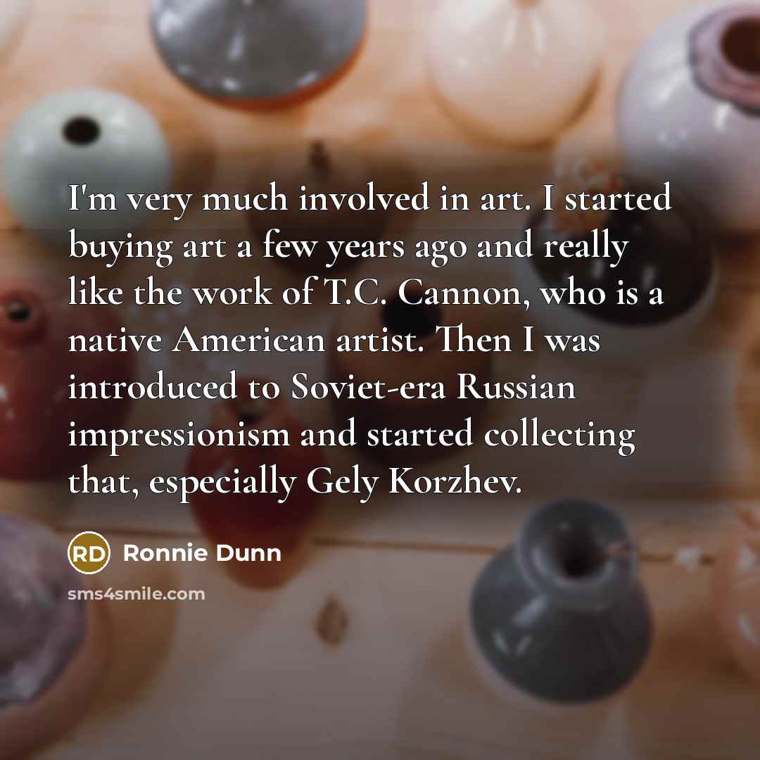 “I'm very much involved in art. I started buying art a few years ago and really like the work of T.C. Cannon, who is a native American artist. Then I was introduced to Soviet-era Russian impressionism and started collecting that, especially Gely Korzhev.” quote by Ronnie Dunn