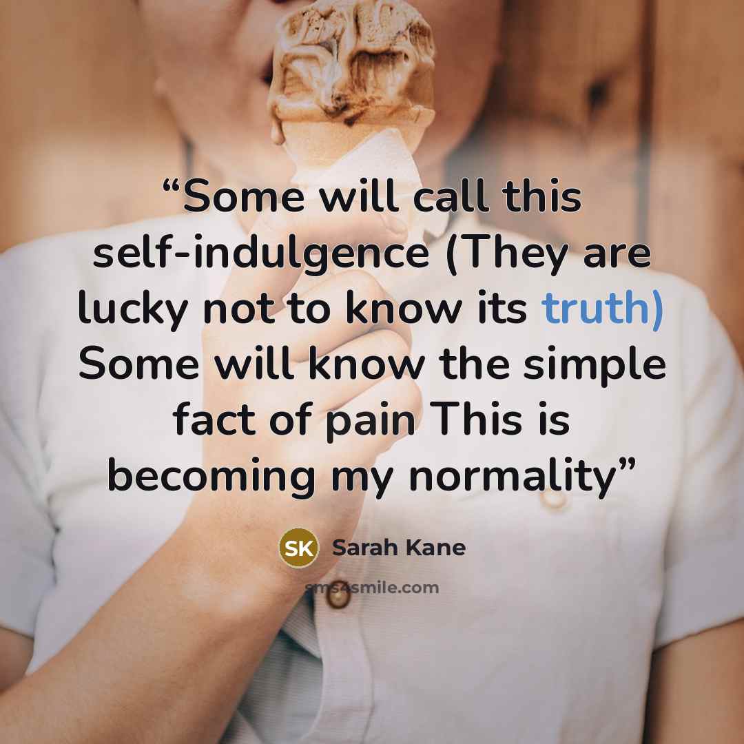 “Some will call this self-indulgence (They are lucky not to know its truth) Some will know the simple fact of pain This is becoming my normality” quote by Sarah Kane