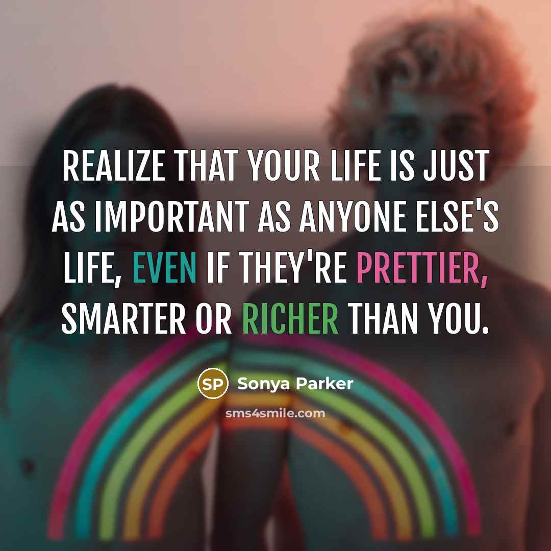 “Realize that your life is just as important as anyone else's life, even if they're prettier, smarter or richer than you.” quote by Sonya Parker