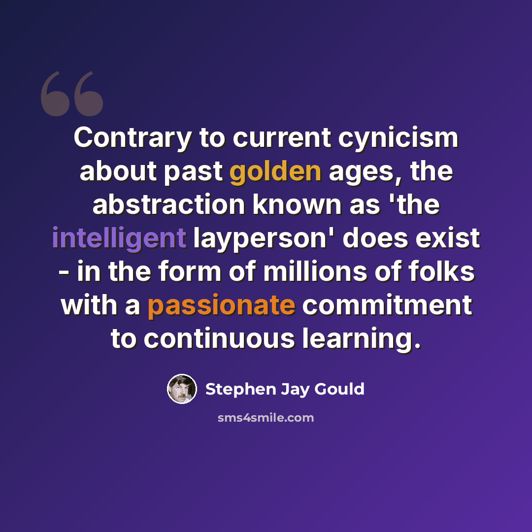 “Contrary to current cynicism about past golden ages, the abstraction known as 'the intelligent layperson' does exist - in the form of millions of folks with a passionate commitment to continuous learning.” quote by Stephen Jay Gould