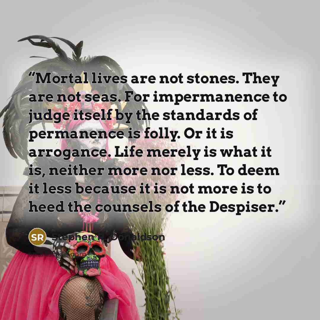“Mortal lives are not stones. They are not seas. For impermanence to judge itself by the standards of permanence is folly. Or it is arrogance. Life merely is what it is, neither more nor less. To deem it less because it is not more is to heed the counsels of the Despiser.” quote by Stephen R. Donaldson