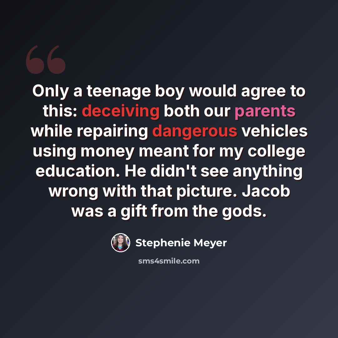 “Only a teenage boy would agree to this: deceiving both our parents while repairing dangerous vehicles using money meant for my college education. He didn't see anything wrong with that picture. Jacob was a gift from the gods.” quote by Stephenie Meyer