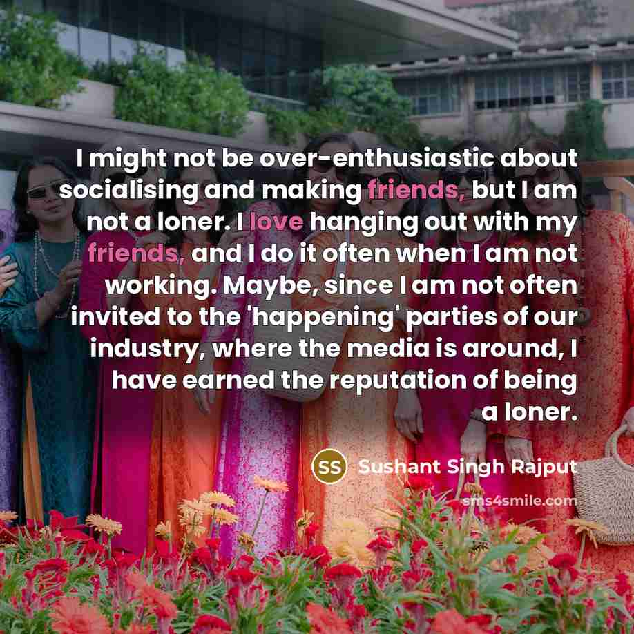 “I might not be over-enthusiastic about socialising and making friends, but I am not a loner. I love hanging out with my friends, and I do it often when I am not working. Maybe, since I am not often invited to the 'happening' parties of our industry, where the media is around, I have earned the…” quote by Sushant Singh Rajput