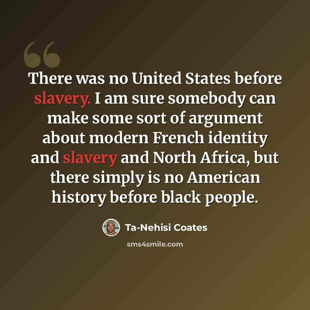 “There was no United States before slavery. I am sure somebody can make some sort of argument about modern French identity and slavery and North Africa, but there simply is no American history before black people.” quote by Ta-Nehisi Coates