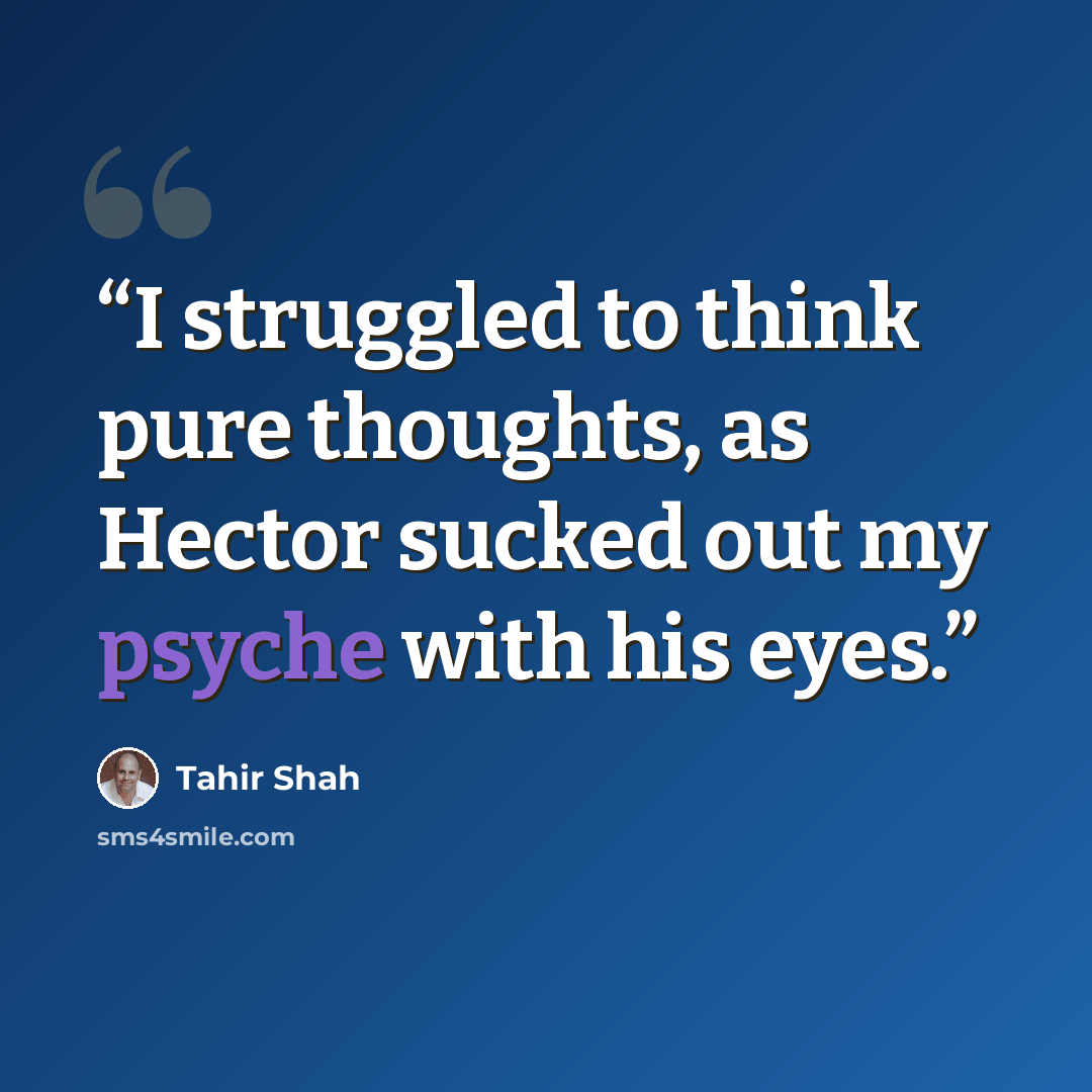“I struggled to think pure thoughts, as Hector sucked out my psyche with his eyes.” quote by Tahir Shah