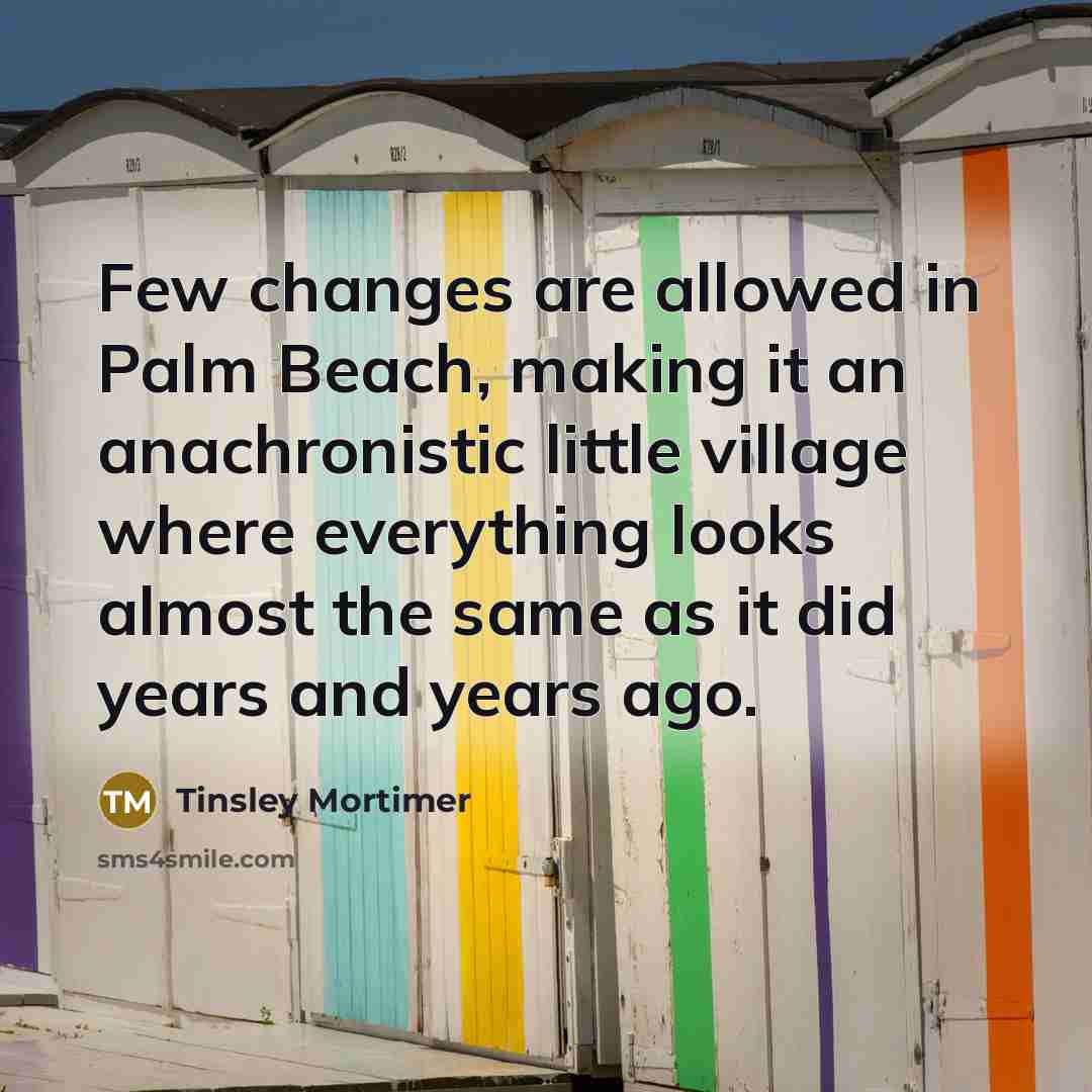 “Few changes are allowed in Palm Beach, making it an anachronistic little village where everything looks almost the same as it did years and years ago.” quote by Tinsley Mortimer