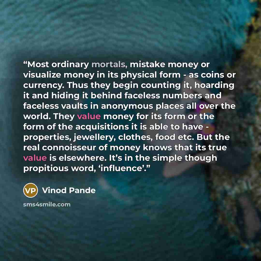 “Most ordinary mortals, mistake money or visualize money in its physical form - as coins or currency. Thus they begin counting it, hoarding it and hiding it behind faceless numbers and faceless vaults in anonymous places all over the world. They value money for its form or the form of the…” quote by Vinod Pande