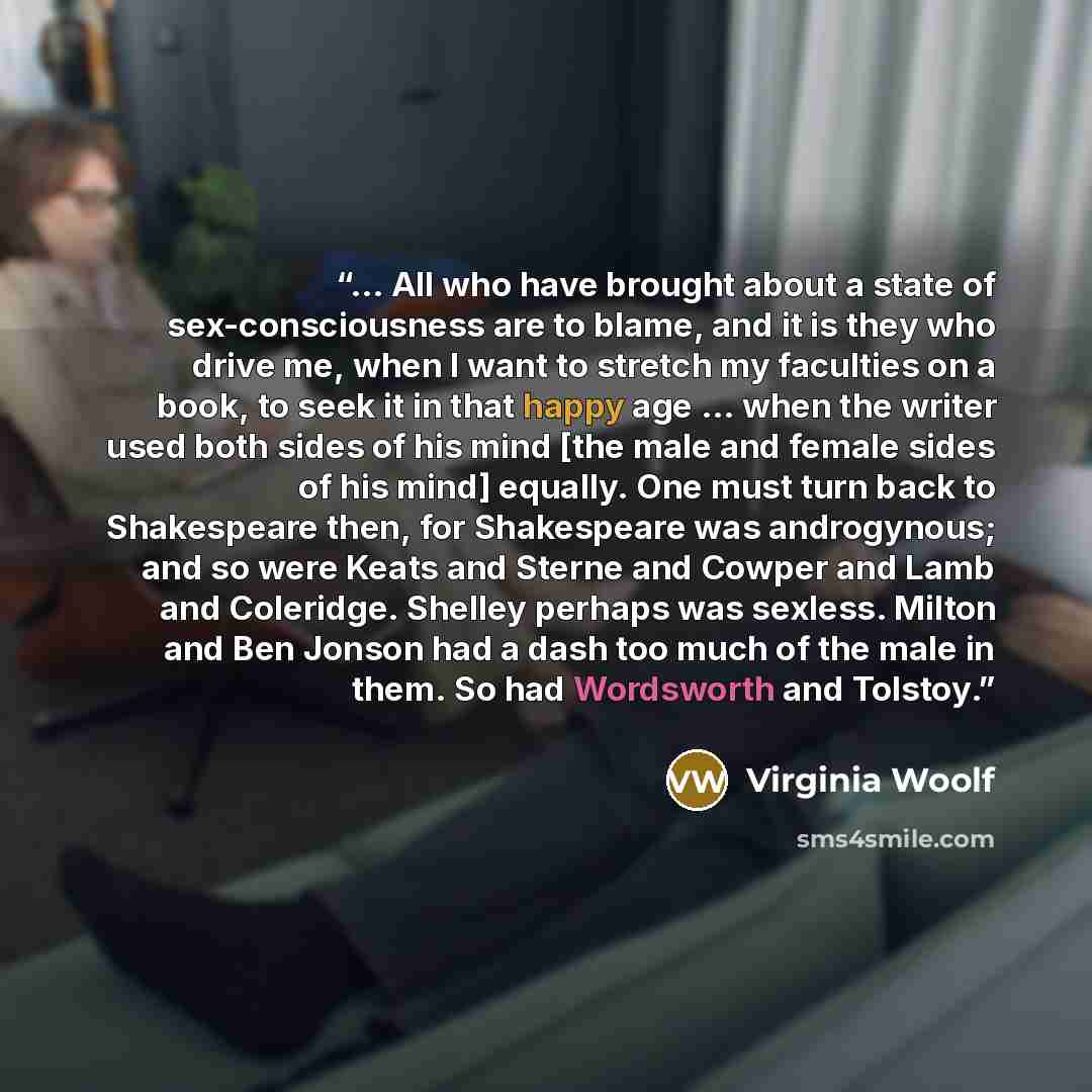 “... All who have brought about a state of sex-consciousness are to blame, and it is they who drive me, when I want to stretch my faculties on a book, to seek it in that happy age ... when the writer used both sides of his mind [the male and female sides of his mind] equally. One must turn back to…” quote by Virginia Woolf