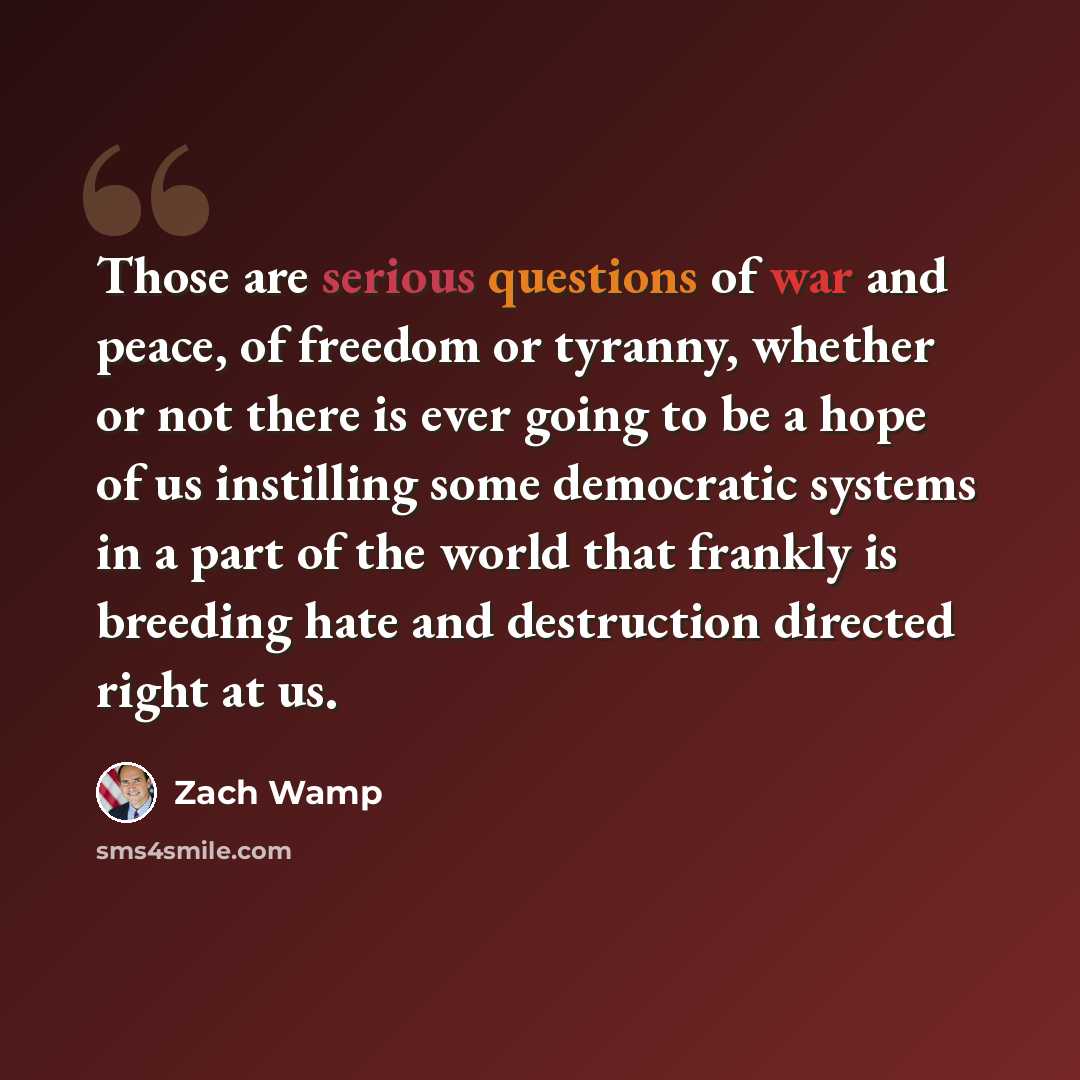 “Those are serious questions of war and peace, of freedom or tyranny, whether or not there is ever going to be a hope of us instilling some democratic systems in a part of the world that frankly is breeding hate and destruction directed right at us.” quote by Zach Wamp