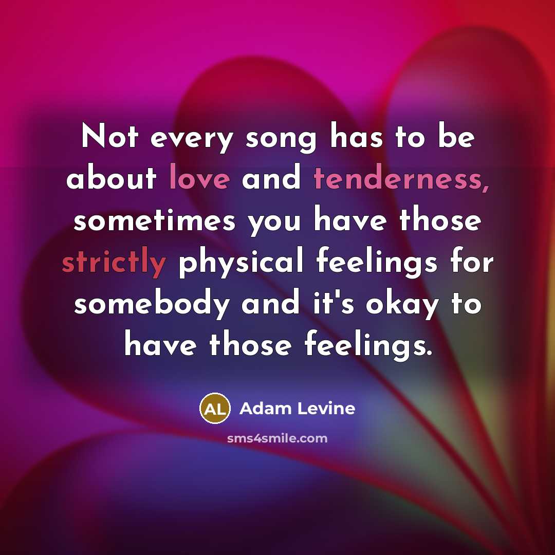 “Not every song has to be about love and tenderness, sometimes you have those strictly physical feelings for somebody and it's okay to have those feelings.” quote by Adam Levine