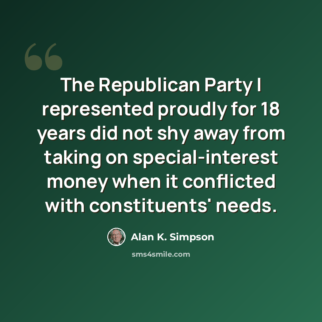 “The Republican Party I represented proudly for 18 years did not shy away from taking on special-interest money when it conflicted with constituents' needs.” quote by Alan K. Simpson