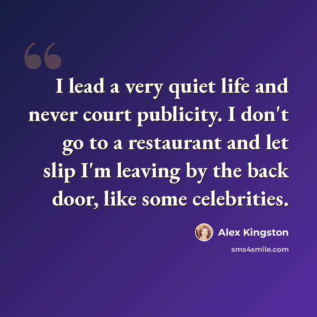 “I lead a very quiet life and never court publicity. I don't go to a restaurant and let slip I'm leaving by the back door, like some celebrities.” quote by Alex Kingston