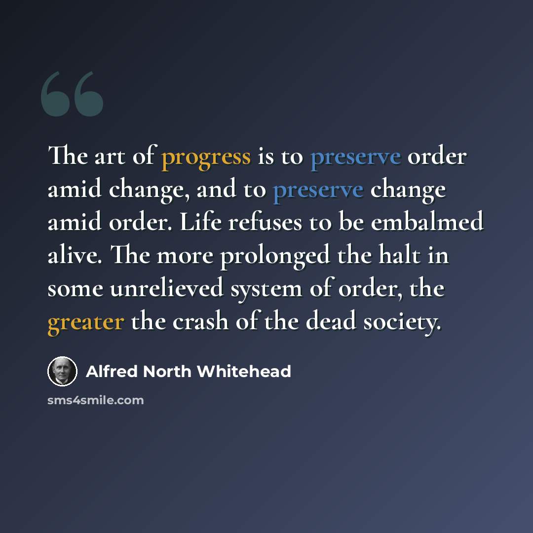 “The art of progress is to preserve order amid change, and to preserve change amid order. Life refuses to be embalmed alive. The more prolonged the halt in some unrelieved system of order, the greater the crash of the dead society.” quote by Alfred North Whitehead