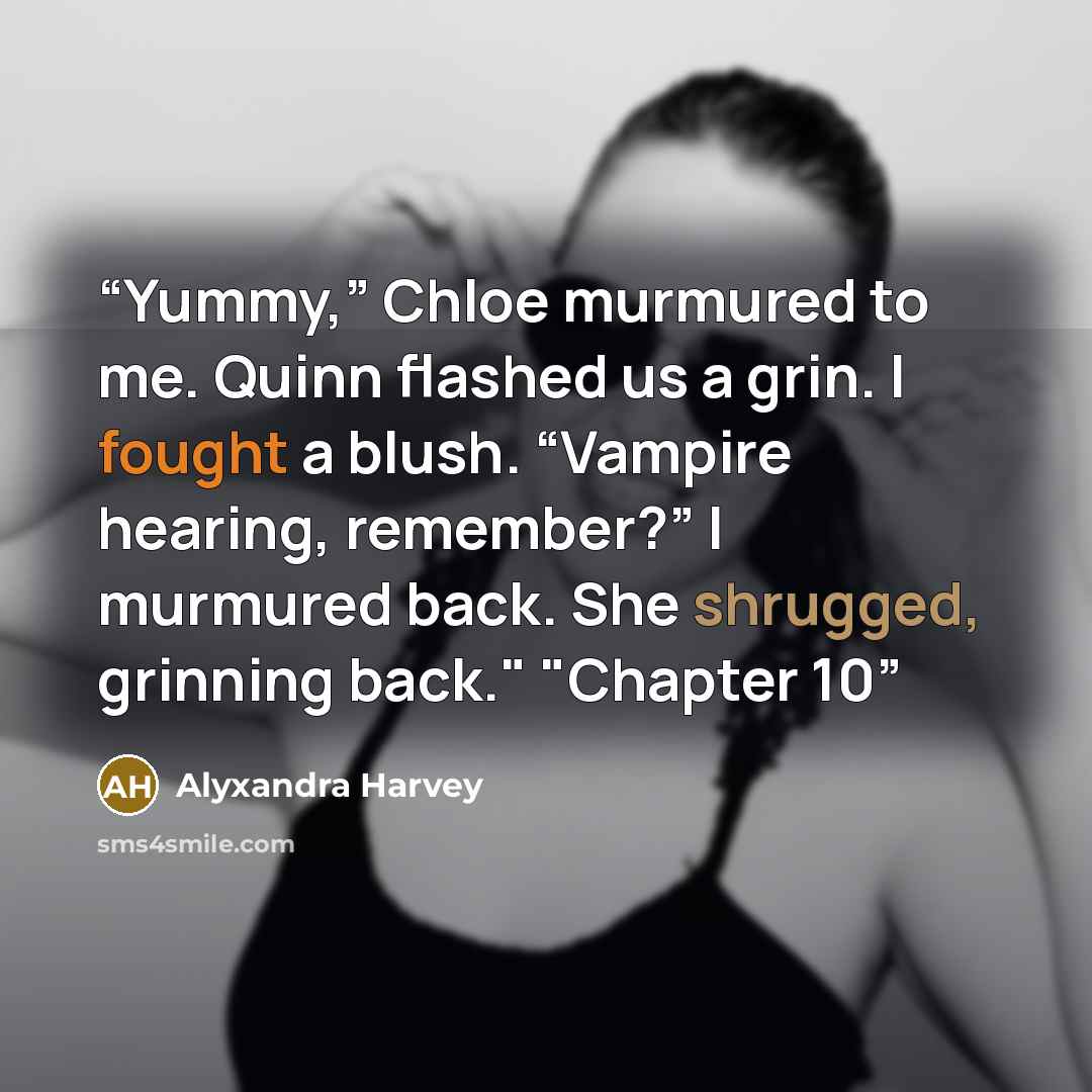 “Yummy,” Chloe murmured to me. Quinn flashed us a grin. I fought a blush. “Vampire hearing, remember?” I murmured back. She shrugged, grinning back." "Chapter 10” quote by Alyxandra Harvey