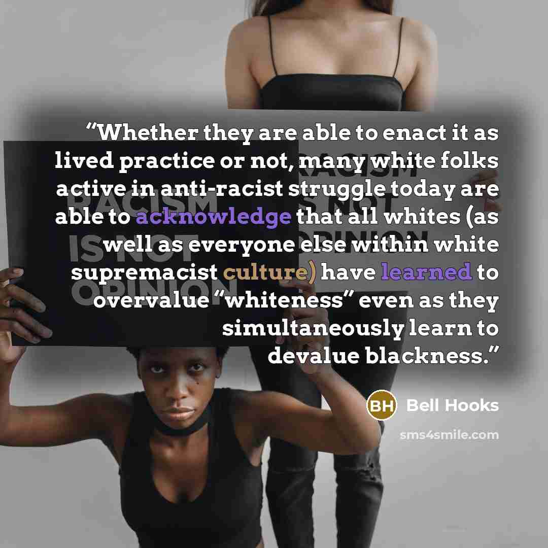 “Whether they are able to enact it as lived practice or not, many white folks active in anti-racist struggle today are able to acknowledge that all whites (as well as everyone else within white supremacist culture) have learned to overvalue “whiteness” even as they simultaneously learn to devalue…” quote by bell hooks