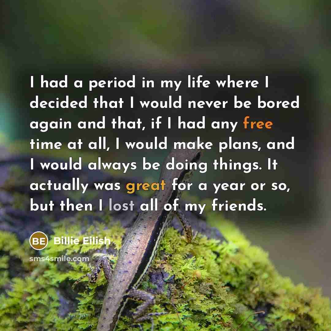 “I had a period in my life where I decided that I would never be bored again and that, if I had any free time at all, I would make plans, and I would always be doing things. It actually was great for a year or so, but then I lost all of my friends.” quote by Billie Eilish