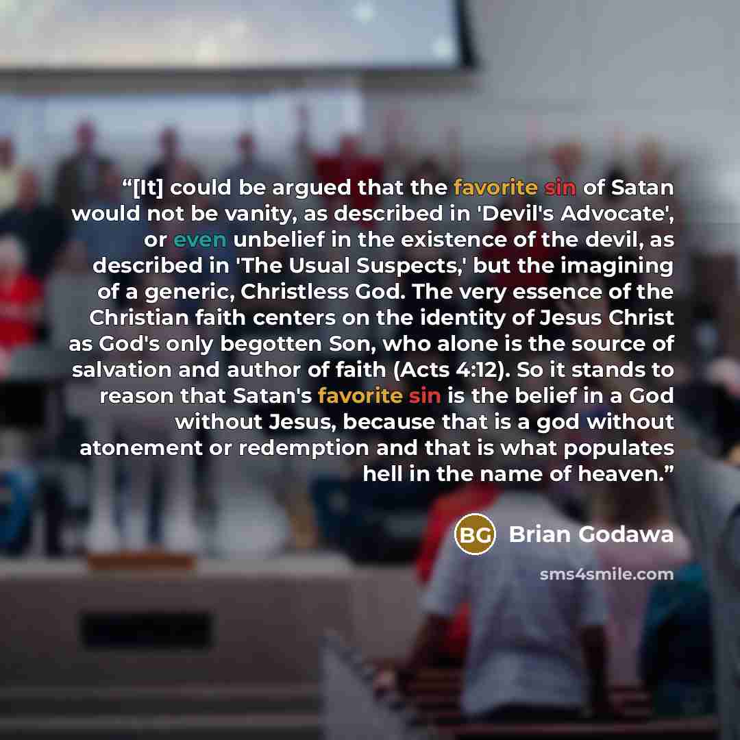 “[It] could be argued that the favorite sin of Satan would not be vanity, as described in 'Devil's Advocate', or even unbelief in the existence of the devil, as described in 'The Usual Suspects,' but the imagining of a generic, Christless God. The very essence of the Christian faith centers on the…” quote by Brian Godawa