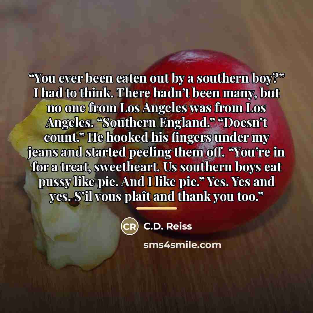 “You ever been eaten out by a southern boy?” I had to think. There hadn’t been many, but no one from Los Angeles was from Los Angeles. “Southern England.” “Doesn’t count.” He hooked his fingers under my jeans and started peeling them off. “You’re in for a treat, sweetheart. Us southern boys eat…” quote by C.D. Reiss