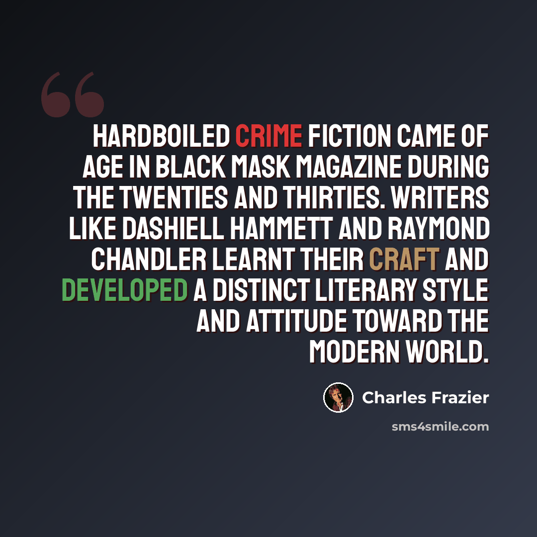 “Hardboiled crime fiction came of age in Black Mask magazine during the Twenties and Thirties. Writers like Dashiell Hammett and Raymond Chandler learnt their craft and developed a distinct literary style and attitude toward the modern world.” quote by Charles Frazier