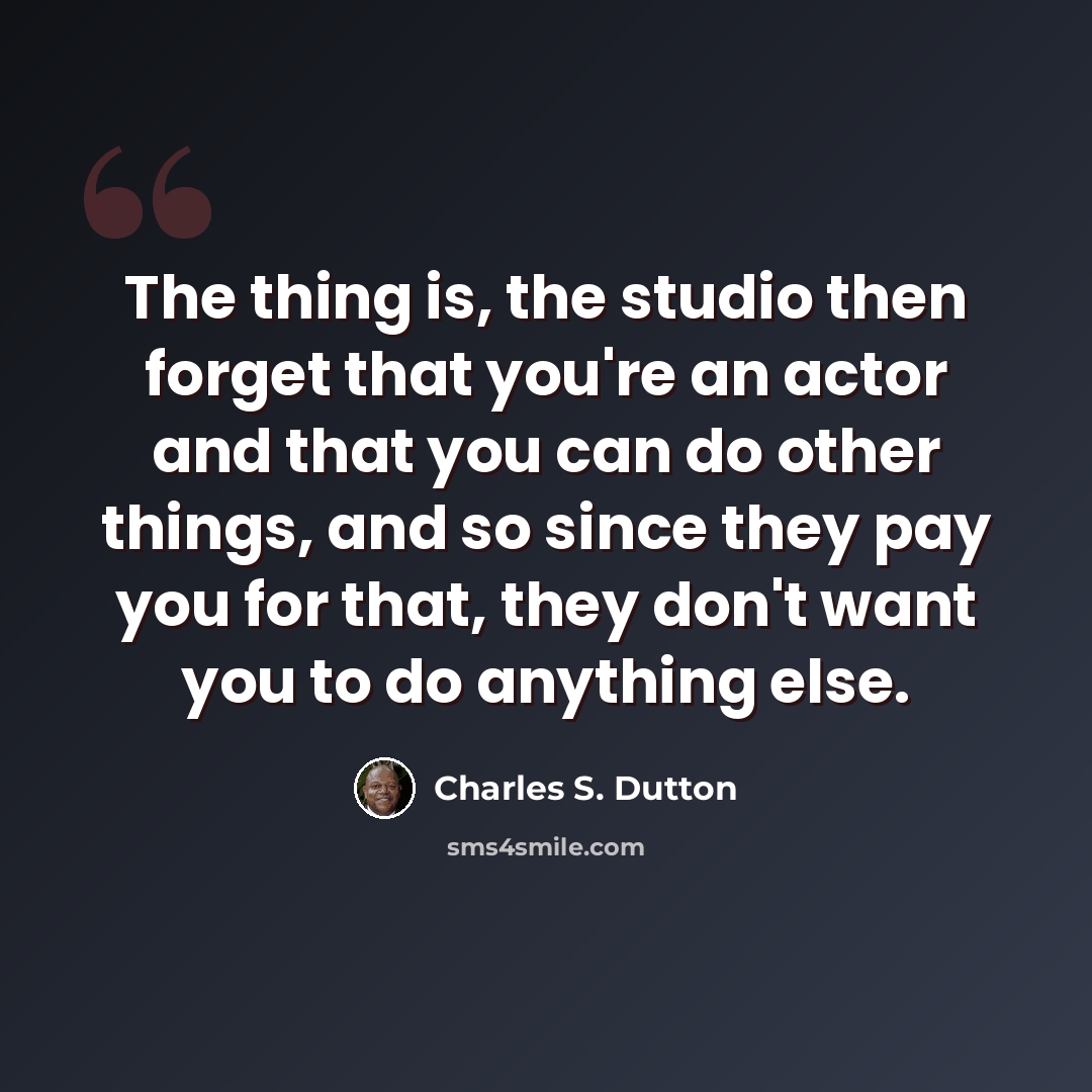 “The thing is, the studio then forget that you're an actor and that you can do other things, and so since they pay you for that, they don't want you to do anything else.” quote by Charles S. Dutton
