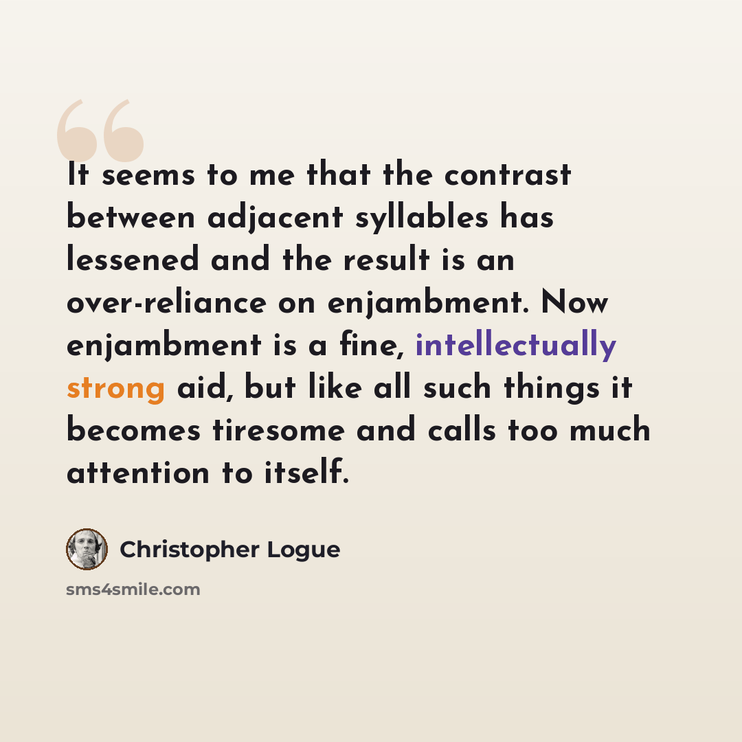 “It seems to me that the contrast between adjacent syllables has lessened and the result is an over-reliance on enjambment. Now enjambment is a fine, intellectually strong aid, but like all such things it becomes tiresome and calls too much attention to itself.” quote by Christopher Logue