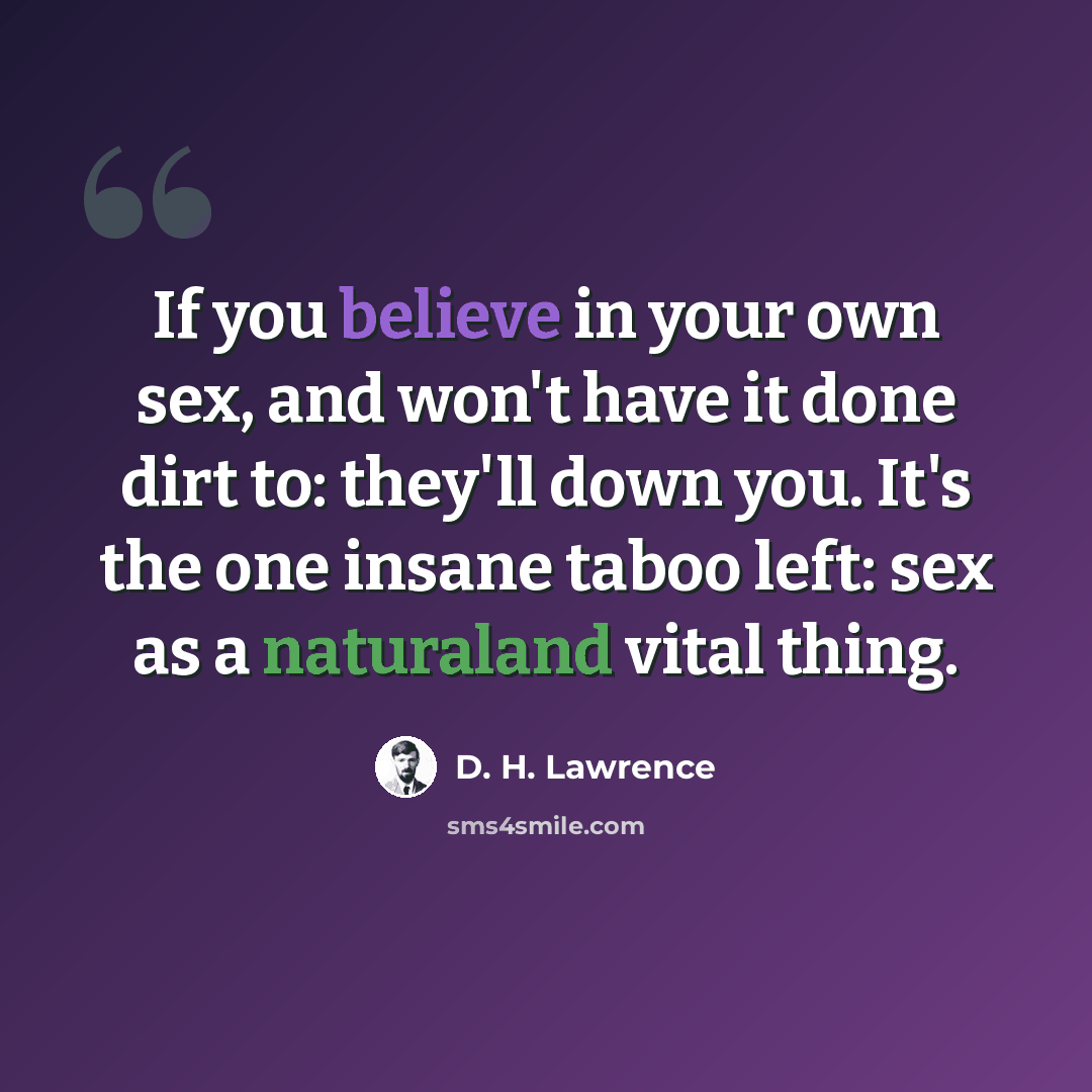 “If you believe in your own sex, and won't have it done dirt to: they'll down you. It's the one insane taboo left: sex as a naturaland vital thing.” quote by D. H. Lawrence