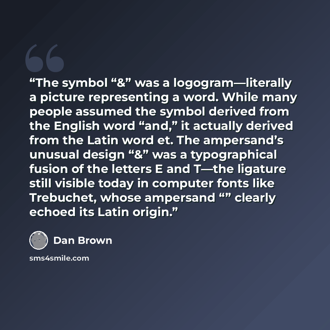 “The symbol “&” was a logogram—literally a picture representing a word. While many people assumed the symbol derived from the English word “and,” it actually derived from the Latin word et. The ampersand’s unusual design “&” was a typographical fusion of the letters E and T—the ligature still…” quote by Dan Brown