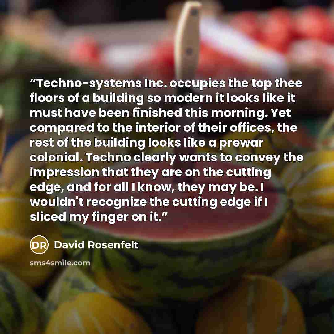“Techno-systems Inc. occupies the top thee floors of a building so modern it looks like it must have been finished this morning. Yet compared to the interior of their offices, the rest of the building looks like a prewar colonial. Techno clearly wants to convey the impression that they are on the…” quote by David Rosenfelt