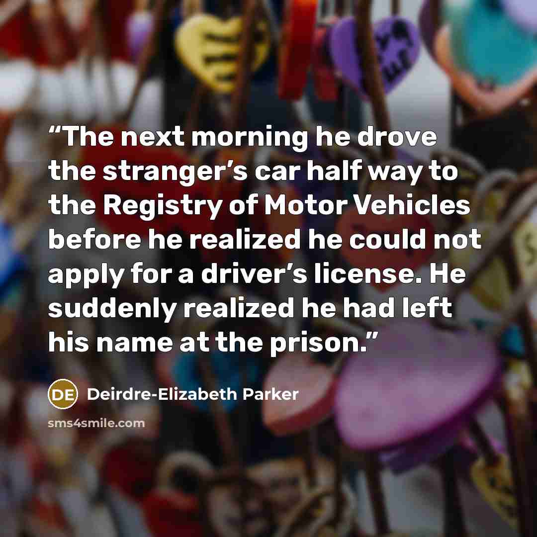 “The next morning he drove the stranger’s car half way to the Registry of Motor Vehicles before he realized he could not apply for a driver’s license. He suddenly realized he had left his name at the prison.” quote by Deirdre-Elizabeth Parker