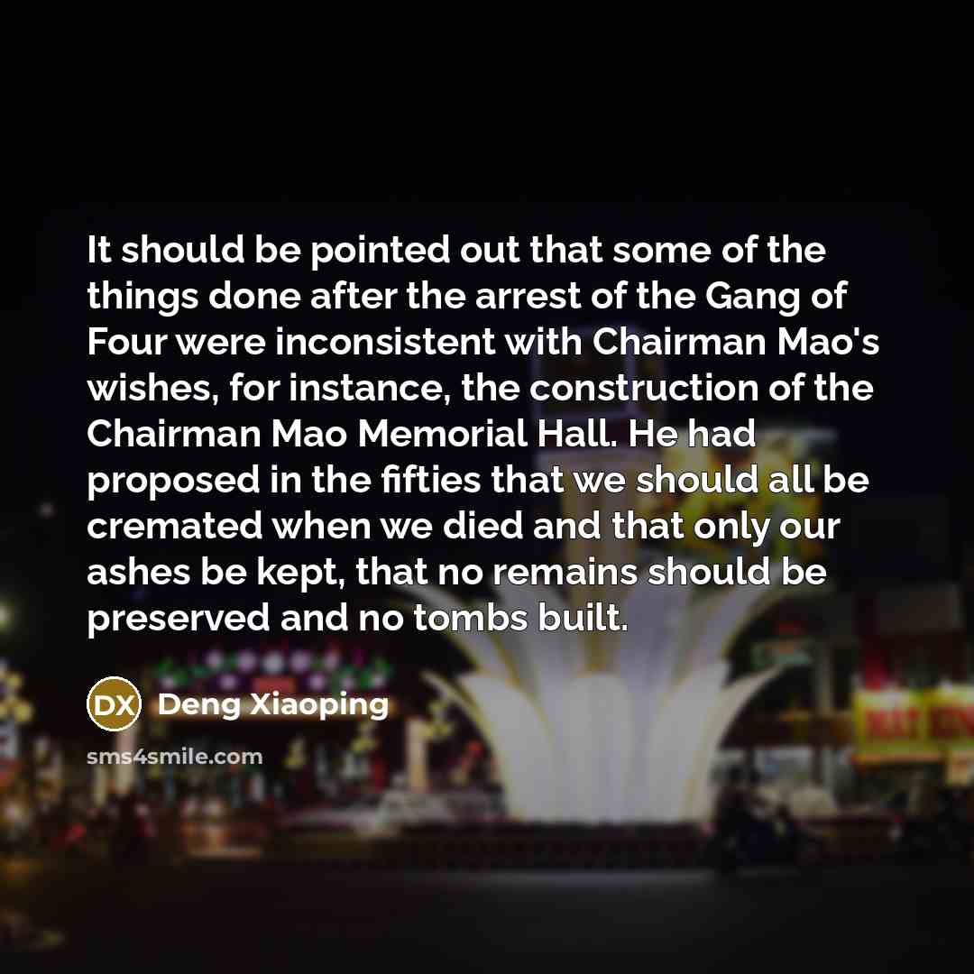 “It should be pointed out that some of the things done after the arrest of the Gang of Four were inconsistent with Chairman Mao's wishes, for instance, the construction of the Chairman Mao Memorial Hall. He had proposed in the fifties that we should all be cremated when we died and that only our…” quote by Deng Xiaoping