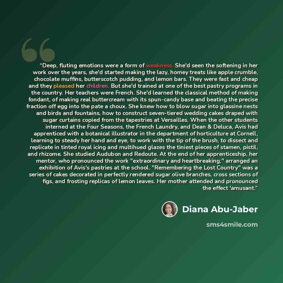 “Deep, fluting emotions were a form of weakness. She'd seen the softening in her work over the years, she'd started making the lazy, homey treats like apple crumble, chocolate muffins, butterscotch pudding, and lemon bars. They were fast and cheap and they pleased her children. But she'd trained at…” quote by Diana Abu-Jaber