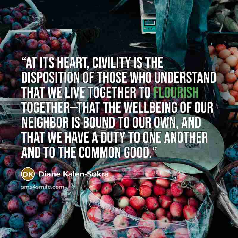 “At its heart, civility is the disposition of those who understand that we live together to flourish together—that the wellbeing of our neighbor is bound to our own, and that we have a duty to one another and to the common good.” quote by Diane Kalen-Sukra