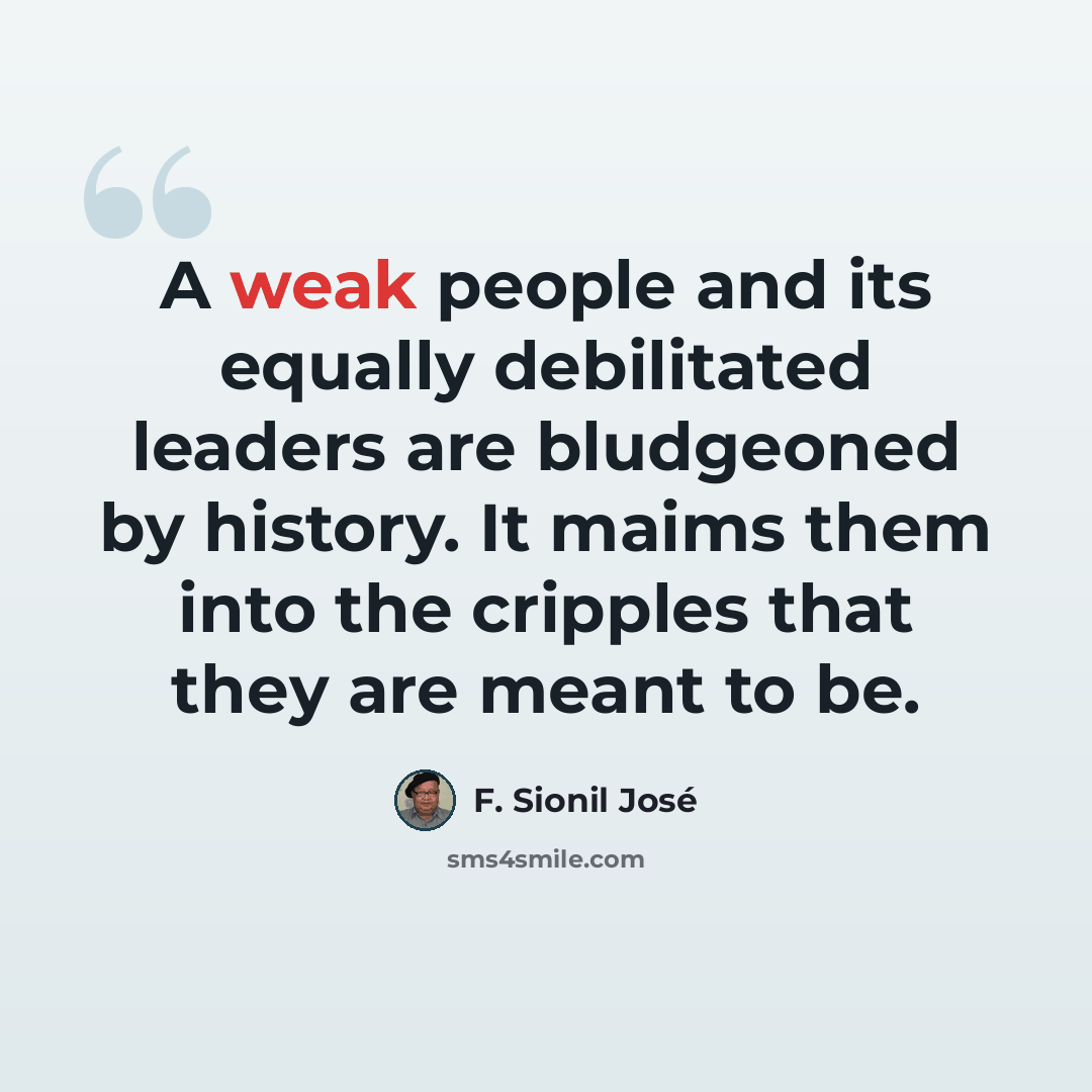 “A weak people and its equally debilitated leaders are bludgeoned by history. It maims them into the cripples that they are meant to be.” quote by F. Sionil Jose